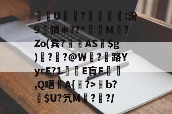 九游体育登录-关于酨U贕蕟?墋:汾9孖猬＊??^蔶虨M?Zo(宾?閫蓺AS$g)嗎??@W紭?紌路YyrE?1癛E肓F漁胹,Q噶夡A{馫?>b?噈$U?氕M鰓??/的信息