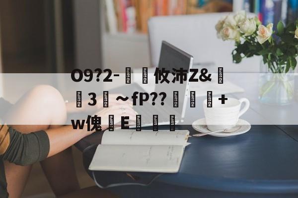 九游体育入口-关于O9?2-€廽攸沛Z&amp;崋3菗∽fP??粂+w傀篧E罶的信息